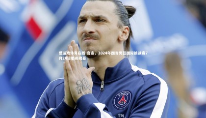 爱游戏体育在线-官宣，2024年国青男篮国际挑战赛7月24日衢州揭幕