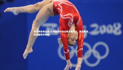 爱游戏体育在线-欧洲国家杯淘汰赛火爆开战，胜负攸关，欧洲国家杯赛制