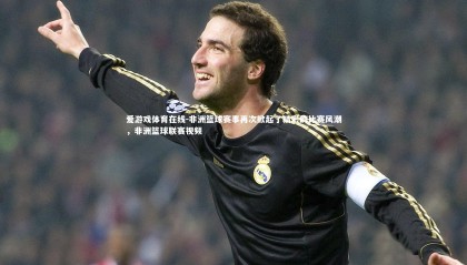 爱游戏体育在线-非洲篮球赛事再次掀起了精彩的比赛风潮，非洲篮球联赛视频