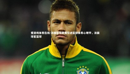 爱游戏体育在线-法国篮球联赛引进篮球体育心理学，法国球星篮球