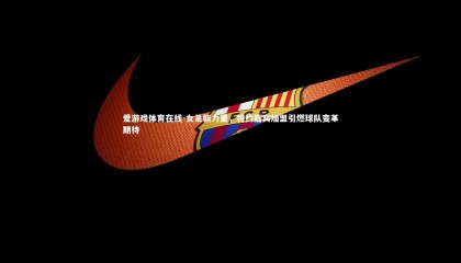 爱游戏体育在线-女足新力量，特约嘉宾加盟引燃球队变革期待