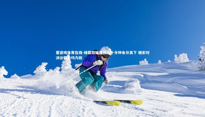 爱游戏体育在线-绿茵双雄鏖战九十分钟未分高下 精彩对决诠释势均力敌