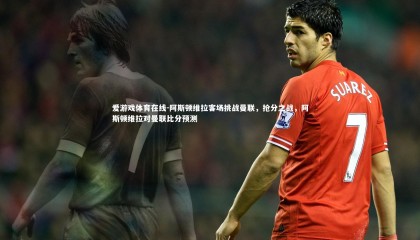 爱游戏体育在线-阿斯顿维拉客场挑战曼联，抢分之战，阿斯顿维拉对曼联比分预测