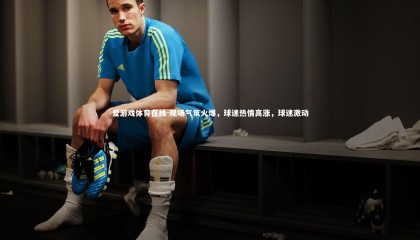 爱游戏体育在线-现场气氛火爆，球迷热情高涨，球迷激动